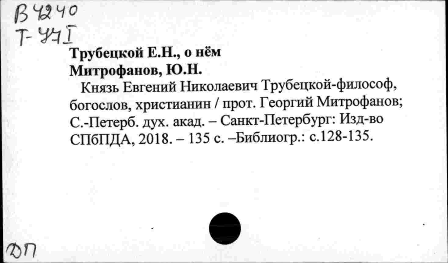 ﻿Трубецкой Е.Н., о нём
Митрофанов, Ю.Н.
Князь Евгений Николаевич Трубецкой-философ, богослов, христианин / прот. Георгий Митрофанов; С.-Петерб. дух. акад. - Санкт-Петербург: Изд-во СПбПДА, 2018. - 135 с. -Библиогр.: с. 128-135.